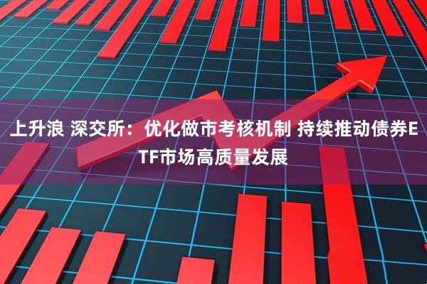 上升浪 深交所：优化做市考核机制 持续推动债券ETF市场高质量发展