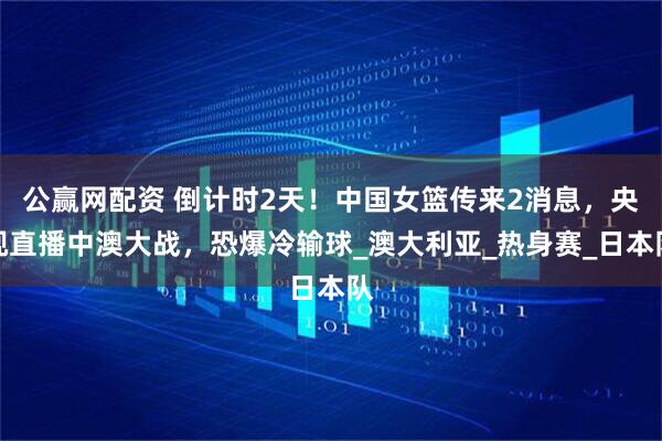 公赢网配资 倒计时2天！中国女篮传来2消息，央视直播中澳大战，恐爆冷输球_澳大利亚_热身赛_日本队
