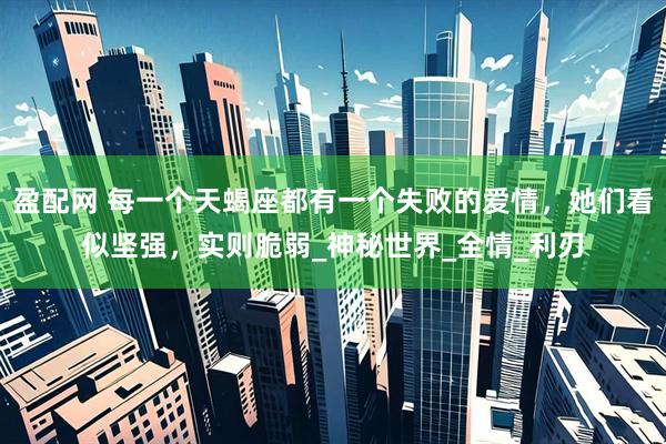 盈配网 每一个天蝎座都有一个失败的爱情，她们看似坚强，实则脆弱_神秘世界_全情_利刃