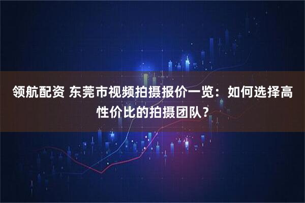 领航配资 东莞市视频拍摄报价一览：如何选择高性价比的拍摄团队？