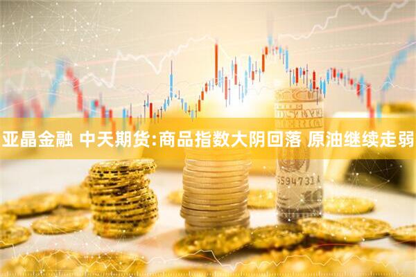 亚晶金融 中天期货:商品指数大阴回落 原油继续走弱