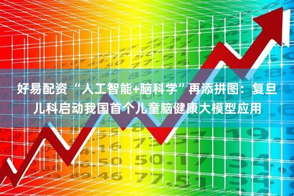 好易配资 “人工智能+脑科学”再添拼图：复旦儿科启动我国首个儿童脑健康大模型应用