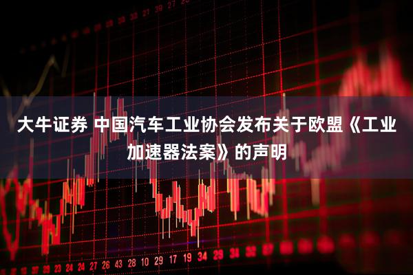 大牛证券 中国汽车工业协会发布关于欧盟《工业加速器法案》的声明